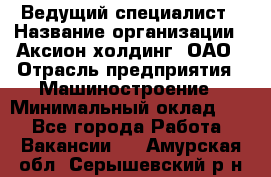 Ведущий специалист › Название организации ­ Аксион-холдинг, ОАО › Отрасль предприятия ­ Машиностроение › Минимальный оклад ­ 1 - Все города Работа » Вакансии   . Амурская обл.,Серышевский р-н